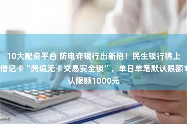 10大配资平台 防电诈银行出新招！民生银行将上线个人借记卡“跨境无卡交易安全锁”，单日单笔默认限额1000元
