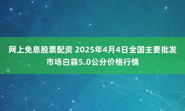 网上免息股票配资 2025年4月4日全国主要批发市场白蒜5.0公分价格行情