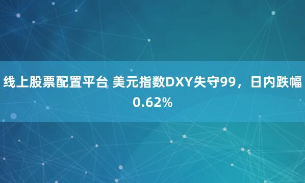 线上股票配置平台 美元指数DXY失守99，日内跌幅0.62%
