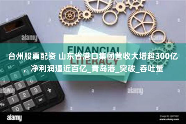 台州股票配资 山东省港口集团营收大增超300亿，净利润逼近百亿_青岛港_突破_吞吐量