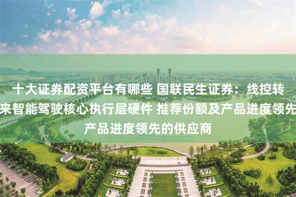 十大证券配资平台有哪些 国联民生证券：线控转向堪称未来智能驾驶核心执行层硬件 推荐份额及产品进度领先的供应商