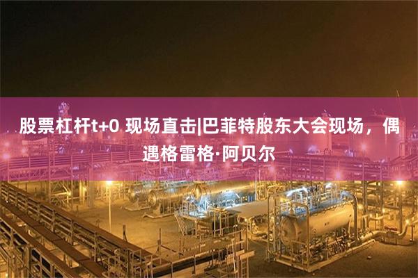 股票杠杆t+0 现场直击|巴菲特股东大会现场，偶遇格雷格·阿贝尔