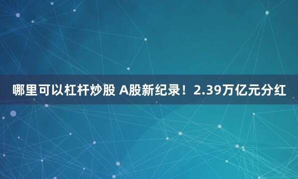 哪里可以杠杆炒股 A股新纪录！2.39万亿元分红