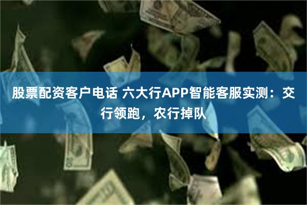 股票配资客户电话 六大行APP智能客服实测：交行领跑，农行掉队