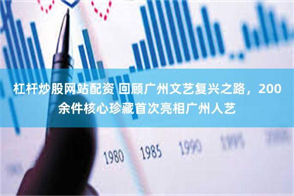 杠杆炒股网站配资 回顾广州文艺复兴之路，200余件核心珍藏首次亮相广州人艺