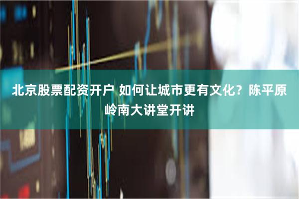北京股票配资开户 如何让城市更有文化？陈平原岭南大讲堂开讲