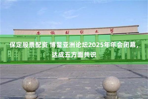 保定股票配资 博鳌亚洲论坛2025年年会闭幕，达成五方面共识