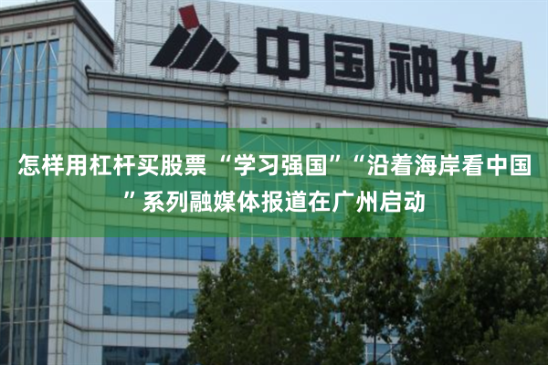 怎样用杠杆买股票 “学习强国”“沿着海岸看中国”系列融媒体报道在广州启动