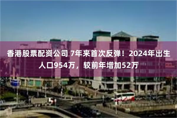 香港股票配资公司 7年来首次反弹！2024年出生人口954万，较前年增加52万