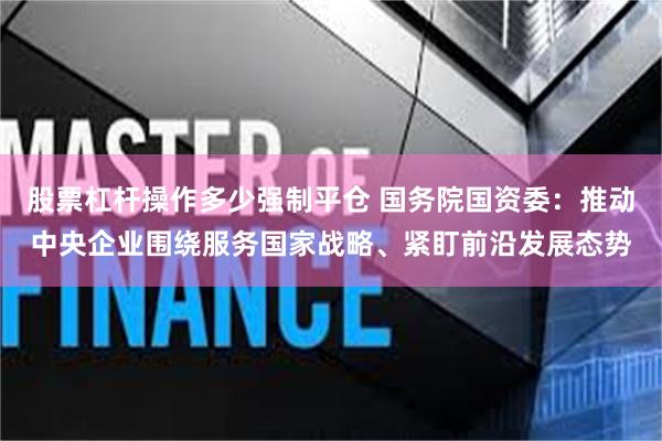 股票杠杆操作多少强制平仓 国务院国资委：推动中央企业围绕服务国家战略、紧盯前沿发展态势