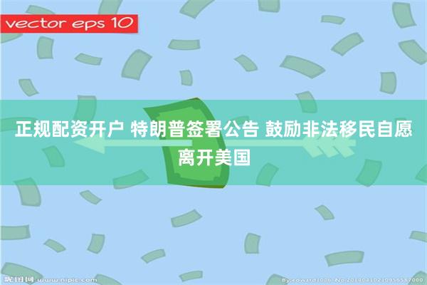 正规配资开户 特朗普签署公告 鼓励非法移民自愿离开美国