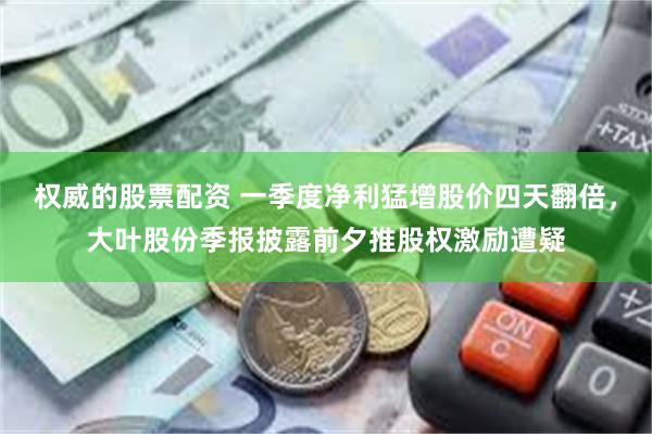权威的股票配资 一季度净利猛增股价四天翻倍，大叶股份季报披露前夕推股权激励遭疑