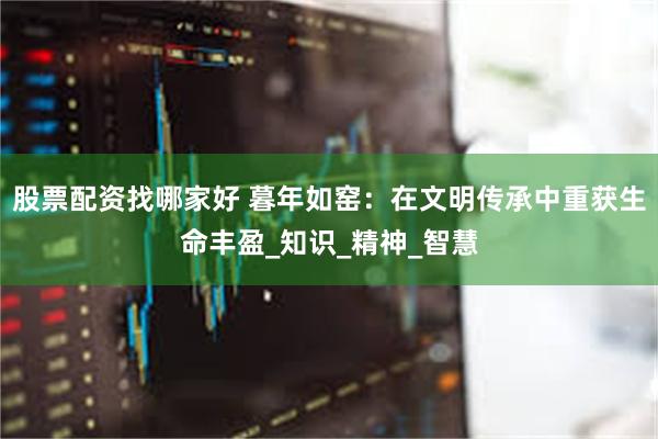 股票配资找哪家好 暮年如窑：在文明传承中重获生命丰盈_知识_精神_智慧