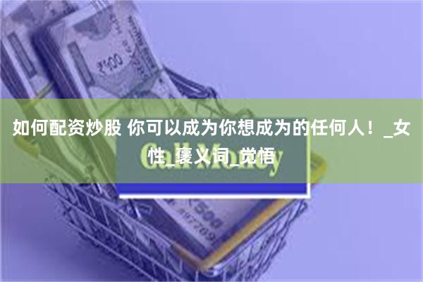 如何配资炒股 你可以成为你想成为的任何人！_女性_褒义词_觉悟