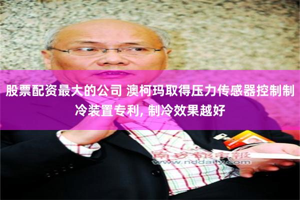 股票配资最大的公司 澳柯玛取得压力传感器控制制冷装置专利, 制冷效果越好