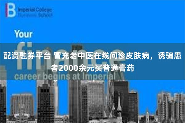 配资融券平台 冒充老中医在线问诊皮肤病，诱骗患者2000余元买普通膏药