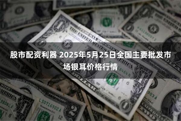 股市配资利器 2025年5月25日全国主要批发市场银耳价格行情