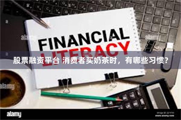 股票融资平台 消费者买奶茶时，有哪些习惯？