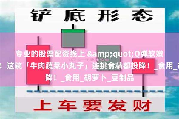 专业的股票配资线上 &quot;Q弹软嫩到宝宝抢着吃！这碗「牛肉蔬菜小丸子」连挑食精都投降！_食用_胡萝卜_豆制品