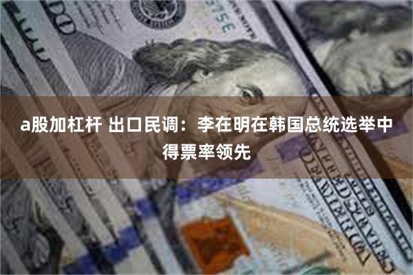 a股加杠杆 出口民调：李在明在韩国总统选举中得票率领先