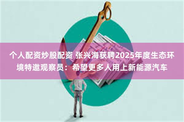 个人配资炒股配资 张兴海获聘2025年度生态环境特邀观察员：希望更多人用上新能源汽车