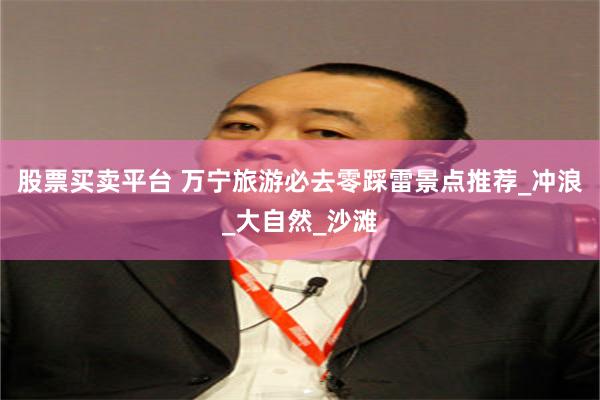 股票买卖平台 万宁旅游必去零踩雷景点推荐_冲浪_大自然_沙滩