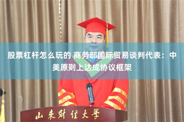 股票杠杆怎么玩的 商务部国际贸易谈判代表：中美原则上达成协议框架
