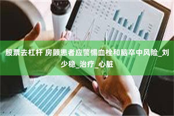 股票去杠杆 房颤患者应警惕血栓和脑卒中风险_刘少稳_治疗_心脏