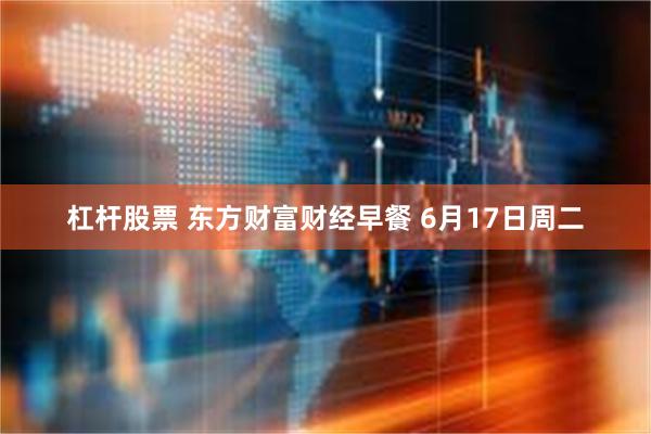 杠杆股票 东方财富财经早餐 6月17日周二