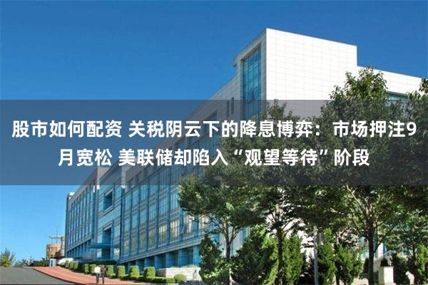 股市如何配资 关税阴云下的降息博弈：市场押注9月宽松 美联储却陷入“观望等待”阶段