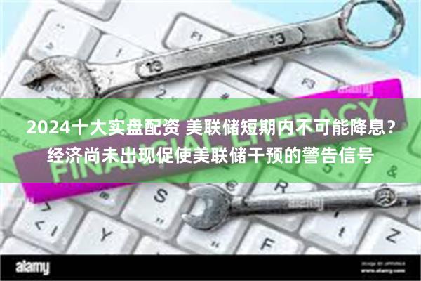 2024十大实盘配资 美联储短期内不可能降息？经济尚未出现促使美联储干预的警告信号