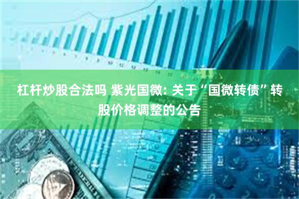 杠杆炒股合法吗 紫光国微: 关于“国微转债”转股价格调整的公告