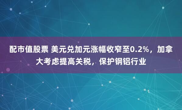 配市值股票 美元兑加元涨幅收窄至0.2%，加拿大考虑提高关税，保护钢铝行业