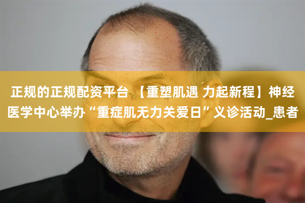 正规的正规配资平台 【重塑肌遇 力起新程】神经医学中心举办“重症肌无力关爱日”义诊活动_患者