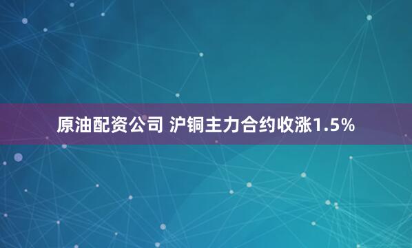 原油配资公司 沪铜主力合约收涨1.5%