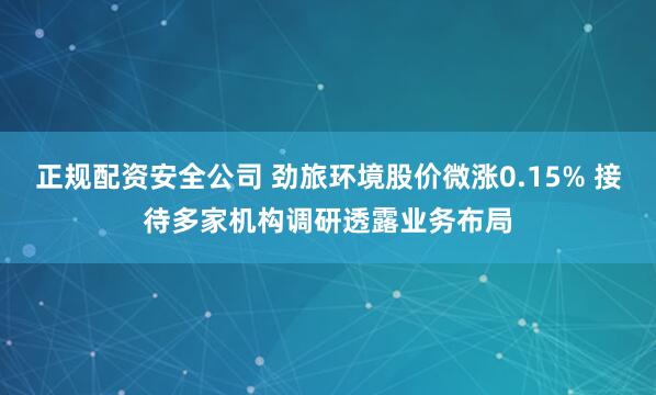 正规配资安全公司 劲旅环境股价微涨0.15% 接待多家机构调研透露业务布局